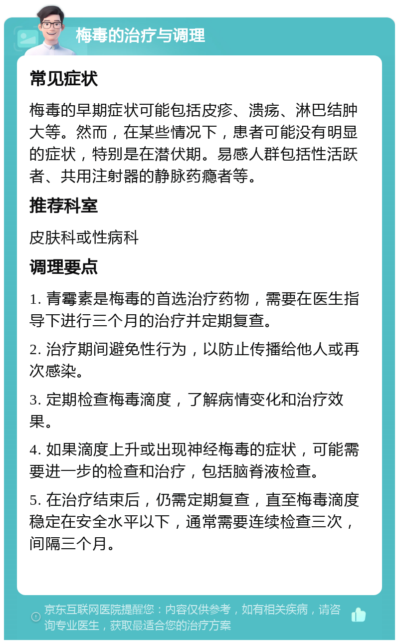 梅毒的治疗与调理 常见症状 梅毒的早期症状可能包括皮疹、溃疡、淋巴结肿大等。然而，在某些情况下，患者可能没有明显的症状，特别是在潜伏期。易感人群包括性活跃者、共用注射器的静脉药瘾者等。 推荐科室 皮肤科或性病科 调理要点 1. 青霉素是梅毒的首选治疗药物，需要在医生指导下进行三个月的治疗并定期复查。 2. 治疗期间避免性行为，以防止传播给他人或再次感染。 3. 定期检查梅毒滴度，了解病情变化和治疗效果。 4. 如果滴度上升或出现神经梅毒的症状，可能需要进一步的检查和治疗，包括脑脊液检查。 5. 在治疗结束后，仍需定期复查，直至梅毒滴度稳定在安全水平以下，通常需要连续检查三次，间隔三个月。