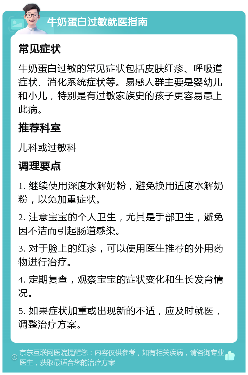 牛奶蛋白过敏就医指南 常见症状 牛奶蛋白过敏的常见症状包括皮肤红疹、呼吸道症状、消化系统症状等。易感人群主要是婴幼儿和小儿，特别是有过敏家族史的孩子更容易患上此病。 推荐科室 儿科或过敏科 调理要点 1. 继续使用深度水解奶粉，避免换用适度水解奶粉，以免加重症状。 2. 注意宝宝的个人卫生，尤其是手部卫生，避免因不洁而引起肠道感染。 3. 对于脸上的红疹，可以使用医生推荐的外用药物进行治疗。 4. 定期复查，观察宝宝的症状变化和生长发育情况。 5. 如果症状加重或出现新的不适，应及时就医，调整治疗方案。