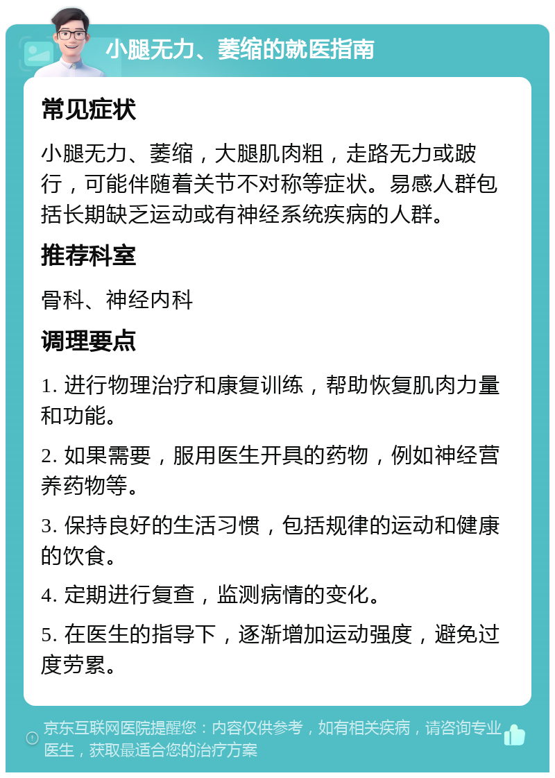 小腿无力、萎缩的就医指南 常见症状 小腿无力、萎缩，大腿肌肉粗，走路无力或跛行，可能伴随着关节不对称等症状。易感人群包括长期缺乏运动或有神经系统疾病的人群。 推荐科室 骨科、神经内科 调理要点 1. 进行物理治疗和康复训练，帮助恢复肌肉力量和功能。 2. 如果需要，服用医生开具的药物，例如神经营养药物等。 3. 保持良好的生活习惯，包括规律的运动和健康的饮食。 4. 定期进行复查，监测病情的变化。 5. 在医生的指导下，逐渐增加运动强度，避免过度劳累。