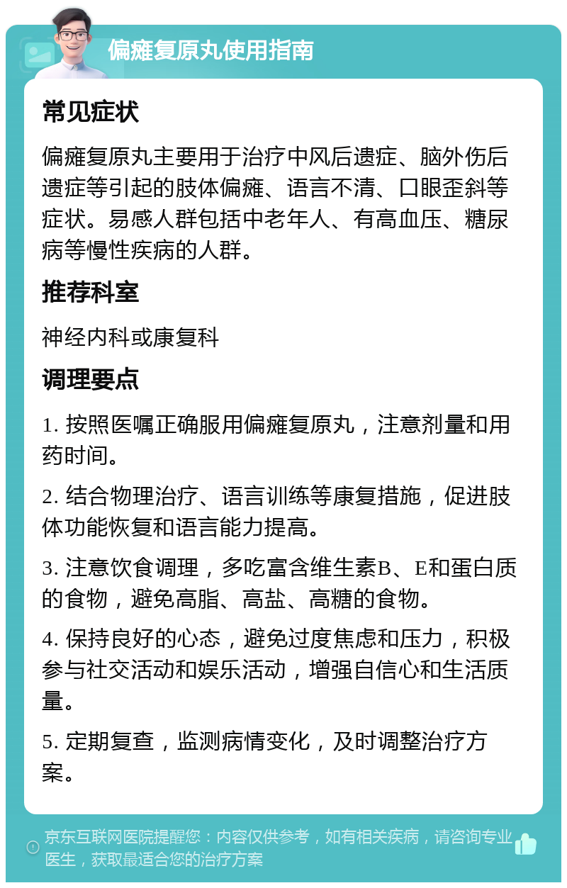 偏瘫复原丸使用指南 常见症状 偏瘫复原丸主要用于治疗中风后遗症、脑外伤后遗症等引起的肢体偏瘫、语言不清、口眼歪斜等症状。易感人群包括中老年人、有高血压、糖尿病等慢性疾病的人群。 推荐科室 神经内科或康复科 调理要点 1. 按照医嘱正确服用偏瘫复原丸，注意剂量和用药时间。 2. 结合物理治疗、语言训练等康复措施，促进肢体功能恢复和语言能力提高。 3. 注意饮食调理，多吃富含维生素B、E和蛋白质的食物，避免高脂、高盐、高糖的食物。 4. 保持良好的心态，避免过度焦虑和压力，积极参与社交活动和娱乐活动，增强自信心和生活质量。 5. 定期复查，监测病情变化，及时调整治疗方案。