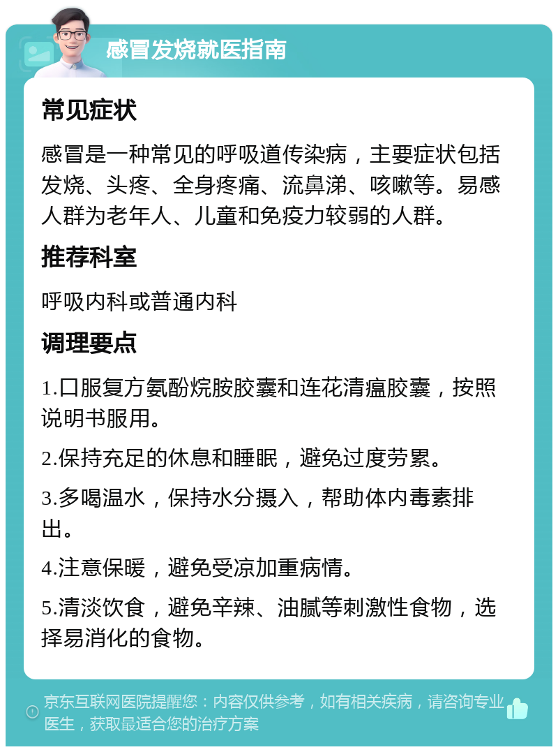 感冒发烧就医指南 常见症状 感冒是一种常见的呼吸道传染病，主要症状包括发烧、头疼、全身疼痛、流鼻涕、咳嗽等。易感人群为老年人、儿童和免疫力较弱的人群。 推荐科室 呼吸内科或普通内科 调理要点 1.口服复方氨酚烷胺胶囊和连花清瘟胶囊，按照说明书服用。 2.保持充足的休息和睡眠，避免过度劳累。 3.多喝温水，保持水分摄入，帮助体内毒素排出。 4.注意保暖，避免受凉加重病情。 5.清淡饮食，避免辛辣、油腻等刺激性食物，选择易消化的食物。