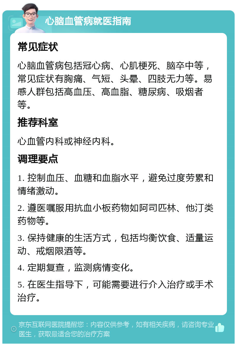 心脑血管病就医指南 常见症状 心脑血管病包括冠心病、心肌梗死、脑卒中等，常见症状有胸痛、气短、头晕、四肢无力等。易感人群包括高血压、高血脂、糖尿病、吸烟者等。 推荐科室 心血管内科或神经内科。 调理要点 1. 控制血压、血糖和血脂水平，避免过度劳累和情绪激动。 2. 遵医嘱服用抗血小板药物如阿司匹林、他汀类药物等。 3. 保持健康的生活方式，包括均衡饮食、适量运动、戒烟限酒等。 4. 定期复查，监测病情变化。 5. 在医生指导下，可能需要进行介入治疗或手术治疗。