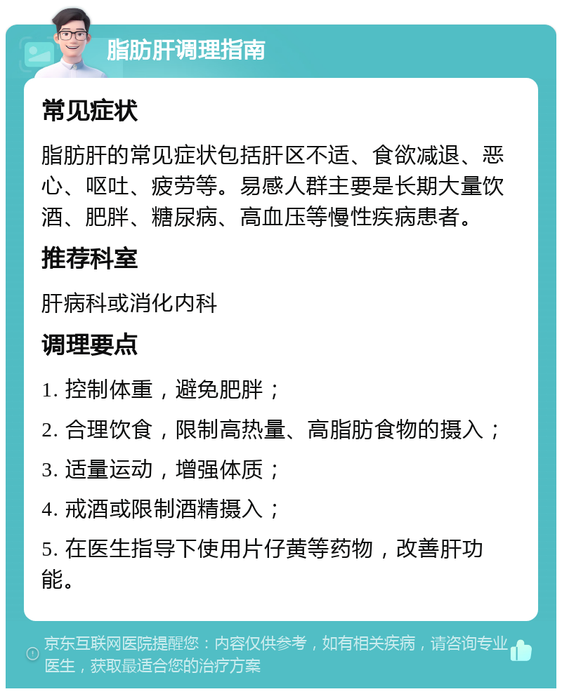 脂肪肝调理指南 常见症状 脂肪肝的常见症状包括肝区不适、食欲减退、恶心、呕吐、疲劳等。易感人群主要是长期大量饮酒、肥胖、糖尿病、高血压等慢性疾病患者。 推荐科室 肝病科或消化内科 调理要点 1. 控制体重，避免肥胖； 2. 合理饮食，限制高热量、高脂肪食物的摄入； 3. 适量运动，增强体质； 4. 戒酒或限制酒精摄入； 5. 在医生指导下使用片仔黄等药物，改善肝功能。