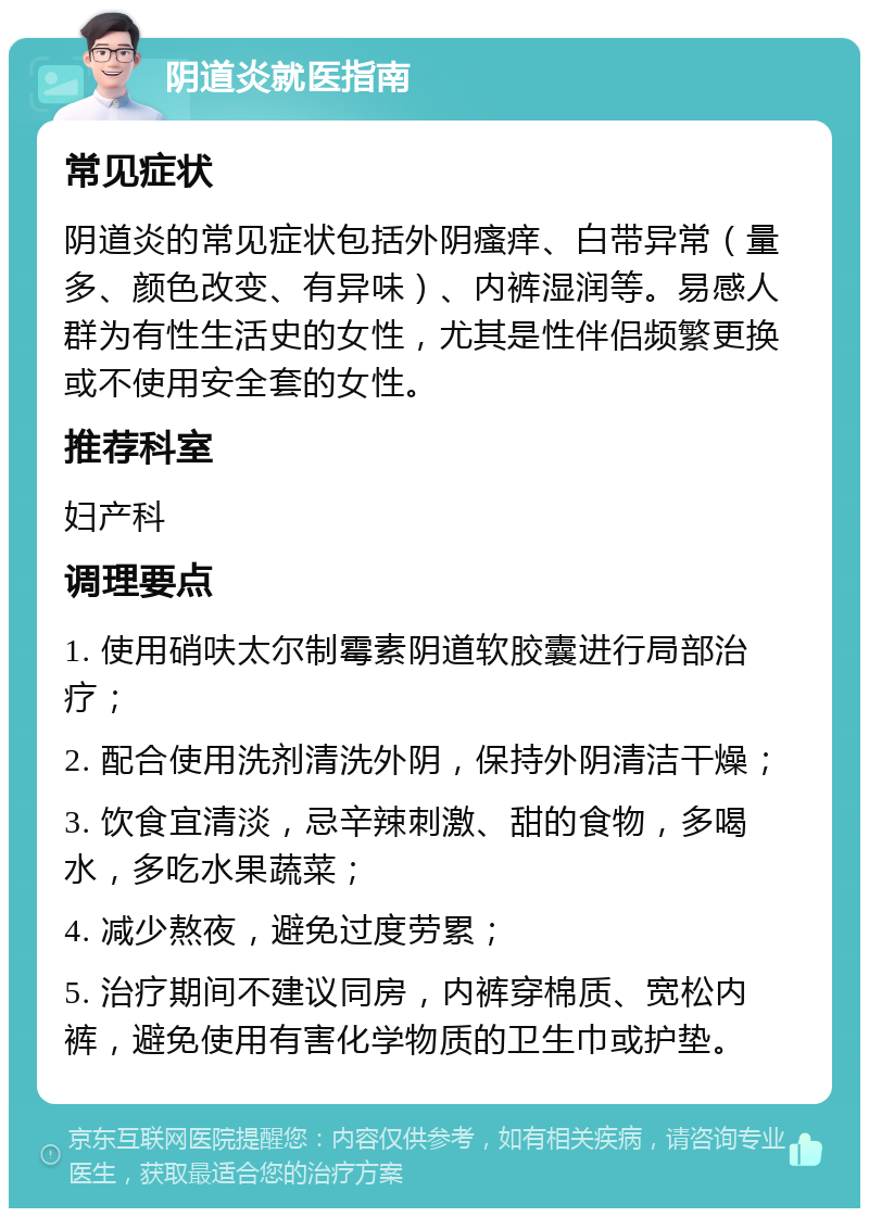 阴道炎就医指南 常见症状 阴道炎的常见症状包括外阴瘙痒、白带异常（量多、颜色改变、有异味）、内裤湿润等。易感人群为有性生活史的女性，尤其是性伴侣频繁更换或不使用安全套的女性。 推荐科室 妇产科 调理要点 1. 使用硝呋太尔制霉素阴道软胶囊进行局部治疗； 2. 配合使用洗剂清洗外阴，保持外阴清洁干燥； 3. 饮食宜清淡，忌辛辣刺激、甜的食物，多喝水，多吃水果蔬菜； 4. 减少熬夜，避免过度劳累； 5. 治疗期间不建议同房，内裤穿棉质、宽松内裤，避免使用有害化学物质的卫生巾或护垫。