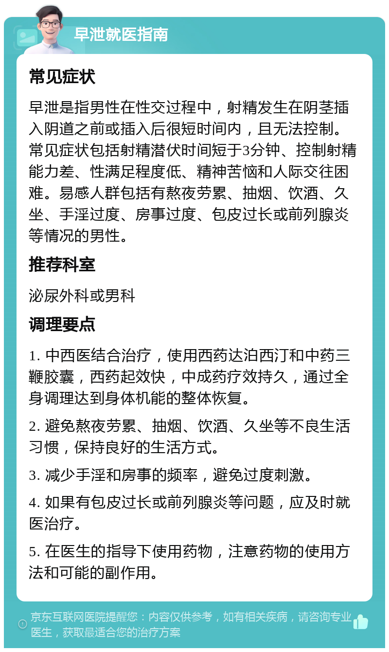 早泄就医指南 常见症状 早泄是指男性在性交过程中，射精发生在阴茎插入阴道之前或插入后很短时间内，且无法控制。常见症状包括射精潜伏时间短于3分钟、控制射精能力差、性满足程度低、精神苦恼和人际交往困难。易感人群包括有熬夜劳累、抽烟、饮酒、久坐、手淫过度、房事过度、包皮过长或前列腺炎等情况的男性。 推荐科室 泌尿外科或男科 调理要点 1. 中西医结合治疗，使用西药达泊西汀和中药三鞭胶囊，西药起效快，中成药疗效持久，通过全身调理达到身体机能的整体恢复。 2. 避免熬夜劳累、抽烟、饮酒、久坐等不良生活习惯，保持良好的生活方式。 3. 减少手淫和房事的频率，避免过度刺激。 4. 如果有包皮过长或前列腺炎等问题，应及时就医治疗。 5. 在医生的指导下使用药物，注意药物的使用方法和可能的副作用。