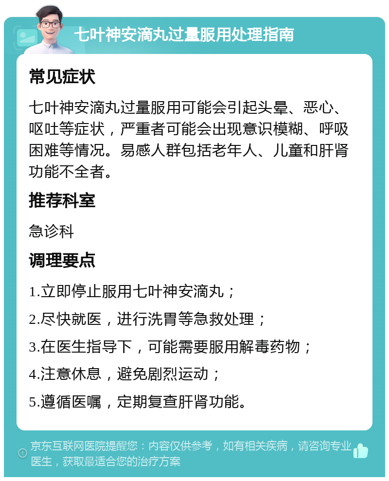 七叶神安滴丸过量服用处理指南 常见症状 七叶神安滴丸过量服用可能会引起头晕、恶心、呕吐等症状，严重者可能会出现意识模糊、呼吸困难等情况。易感人群包括老年人、儿童和肝肾功能不全者。 推荐科室 急诊科 调理要点 1.立即停止服用七叶神安滴丸； 2.尽快就医，进行洗胃等急救处理； 3.在医生指导下，可能需要服用解毒药物； 4.注意休息，避免剧烈运动； 5.遵循医嘱，定期复查肝肾功能。