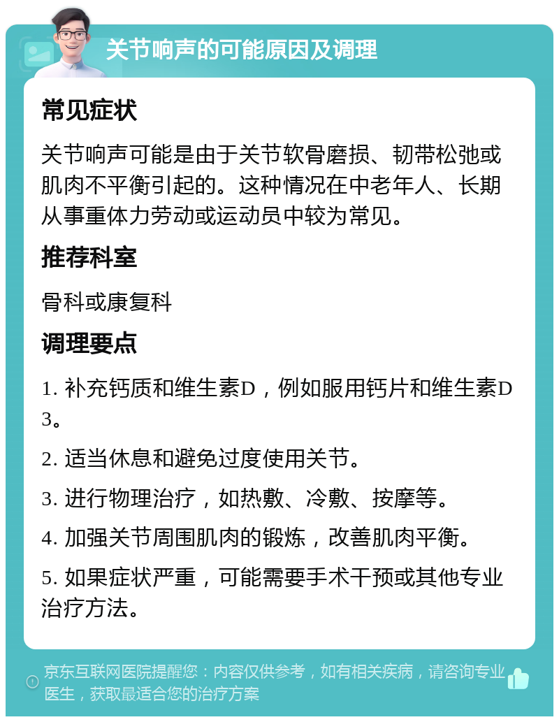 关节响声的可能原因及调理 常见症状 关节响声可能是由于关节软骨磨损、韧带松弛或肌肉不平衡引起的。这种情况在中老年人、长期从事重体力劳动或运动员中较为常见。 推荐科室 骨科或康复科 调理要点 1. 补充钙质和维生素D，例如服用钙片和维生素D3。 2. 适当休息和避免过度使用关节。 3. 进行物理治疗，如热敷、冷敷、按摩等。 4. 加强关节周围肌肉的锻炼，改善肌肉平衡。 5. 如果症状严重，可能需要手术干预或其他专业治疗方法。