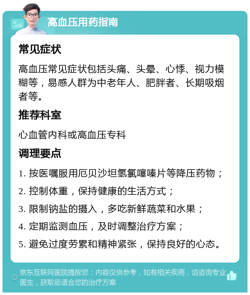 高血压用药指南 常见症状 高血压常见症状包括头痛、头晕、心悸、视力模糊等，易感人群为中老年人、肥胖者、长期吸烟者等。 推荐科室 心血管内科或高血压专科 调理要点 1. 按医嘱服用厄贝沙坦氢氯噻嗪片等降压药物； 2. 控制体重，保持健康的生活方式； 3. 限制钠盐的摄入，多吃新鲜蔬菜和水果； 4. 定期监测血压，及时调整治疗方案； 5. 避免过度劳累和精神紧张，保持良好的心态。