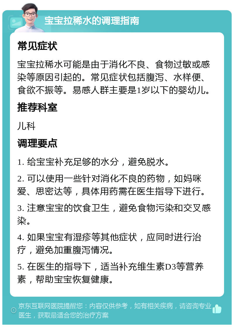 宝宝拉稀水的调理指南 常见症状 宝宝拉稀水可能是由于消化不良、食物过敏或感染等原因引起的。常见症状包括腹泻、水样便、食欲不振等。易感人群主要是1岁以下的婴幼儿。 推荐科室 儿科 调理要点 1. 给宝宝补充足够的水分，避免脱水。 2. 可以使用一些针对消化不良的药物，如妈咪爱、思密达等，具体用药需在医生指导下进行。 3. 注意宝宝的饮食卫生，避免食物污染和交叉感染。 4. 如果宝宝有湿疹等其他症状，应同时进行治疗，避免加重腹泻情况。 5. 在医生的指导下，适当补充维生素D3等营养素，帮助宝宝恢复健康。