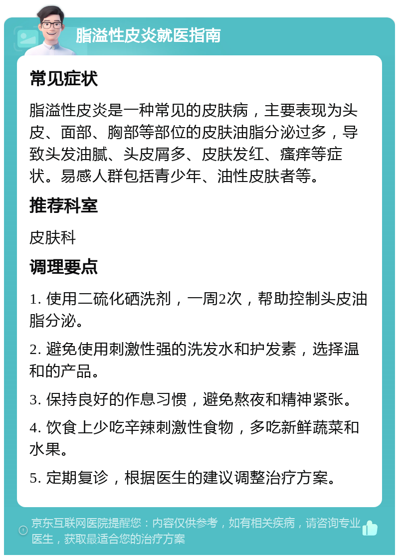 脂溢性皮炎就医指南 常见症状 脂溢性皮炎是一种常见的皮肤病，主要表现为头皮、面部、胸部等部位的皮肤油脂分泌过多，导致头发油腻、头皮屑多、皮肤发红、瘙痒等症状。易感人群包括青少年、油性皮肤者等。 推荐科室 皮肤科 调理要点 1. 使用二硫化硒洗剂，一周2次，帮助控制头皮油脂分泌。 2. 避免使用刺激性强的洗发水和护发素，选择温和的产品。 3. 保持良好的作息习惯，避免熬夜和精神紧张。 4. 饮食上少吃辛辣刺激性食物，多吃新鲜蔬菜和水果。 5. 定期复诊，根据医生的建议调整治疗方案。