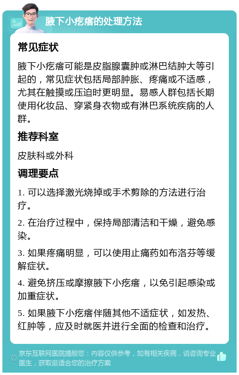 腋下小疙瘩的处理方法 常见症状 腋下小疙瘩可能是皮脂腺囊肿或淋巴结肿大等引起的，常见症状包括局部肿胀、疼痛或不适感，尤其在触摸或压迫时更明显。易感人群包括长期使用化妆品、穿紧身衣物或有淋巴系统疾病的人群。 推荐科室 皮肤科或外科 调理要点 1. 可以选择激光烧掉或手术剪除的方法进行治疗。 2. 在治疗过程中，保持局部清洁和干燥，避免感染。 3. 如果疼痛明显，可以使用止痛药如布洛芬等缓解症状。 4. 避免挤压或摩擦腋下小疙瘩，以免引起感染或加重症状。 5. 如果腋下小疙瘩伴随其他不适症状，如发热、红肿等，应及时就医并进行全面的检查和治疗。