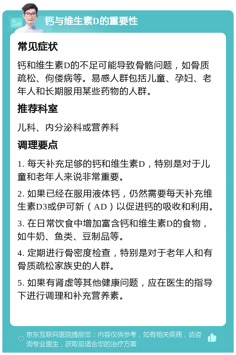 钙与维生素D的重要性 常见症状 钙和维生素D的不足可能导致骨骼问题，如骨质疏松、佝偻病等。易感人群包括儿童、孕妇、老年人和长期服用某些药物的人群。 推荐科室 儿科、内分泌科或营养科 调理要点 1. 每天补充足够的钙和维生素D，特别是对于儿童和老年人来说非常重要。 2. 如果已经在服用液体钙，仍然需要每天补充维生素D3或伊可新（AD）以促进钙的吸收和利用。 3. 在日常饮食中增加富含钙和维生素D的食物，如牛奶、鱼类、豆制品等。 4. 定期进行骨密度检查，特别是对于老年人和有骨质疏松家族史的人群。 5. 如果有肾虚等其他健康问题，应在医生的指导下进行调理和补充营养素。