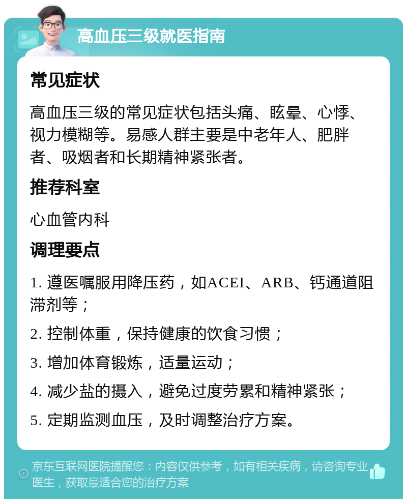 高血压三级就医指南 常见症状 高血压三级的常见症状包括头痛、眩晕、心悸、视力模糊等。易感人群主要是中老年人、肥胖者、吸烟者和长期精神紧张者。 推荐科室 心血管内科 调理要点 1. 遵医嘱服用降压药，如ACEI、ARB、钙通道阻滞剂等； 2. 控制体重，保持健康的饮食习惯； 3. 增加体育锻炼，适量运动； 4. 减少盐的摄入，避免过度劳累和精神紧张； 5. 定期监测血压，及时调整治疗方案。