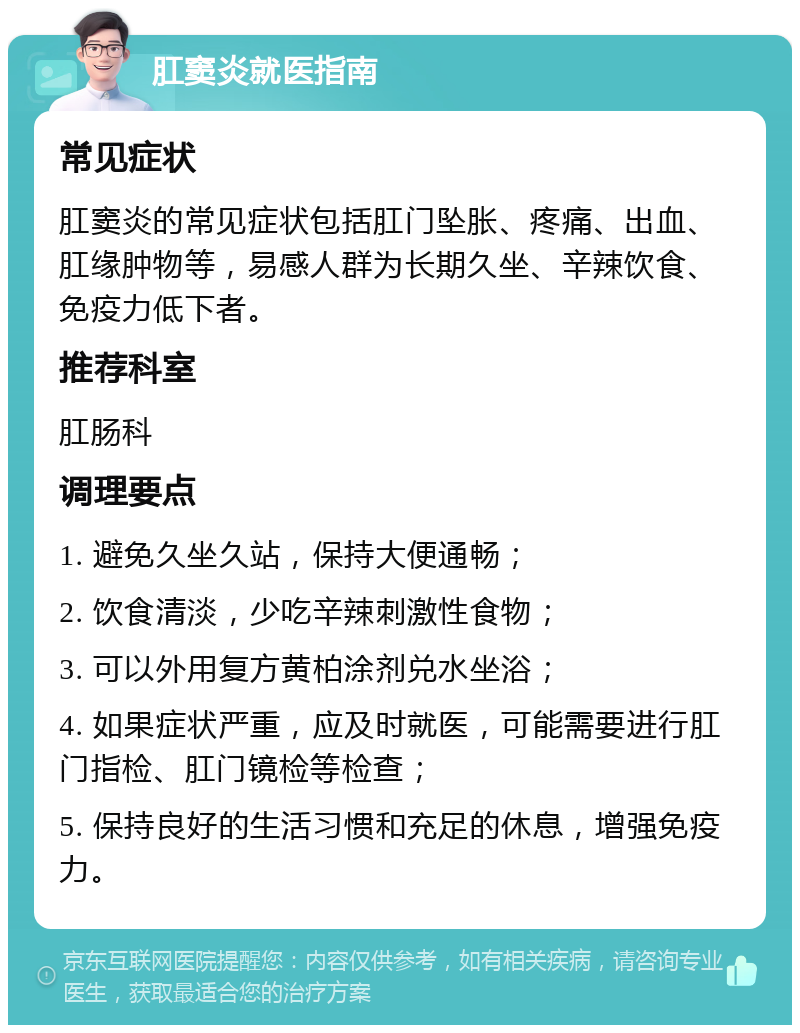 肛窦炎就医指南 常见症状 肛窦炎的常见症状包括肛门坠胀、疼痛、出血、肛缘肿物等，易感人群为长期久坐、辛辣饮食、免疫力低下者。 推荐科室 肛肠科 调理要点 1. 避免久坐久站，保持大便通畅； 2. 饮食清淡，少吃辛辣刺激性食物； 3. 可以外用复方黄柏涂剂兑水坐浴； 4. 如果症状严重，应及时就医，可能需要进行肛门指检、肛门镜检等检查； 5. 保持良好的生活习惯和充足的休息，增强免疫力。