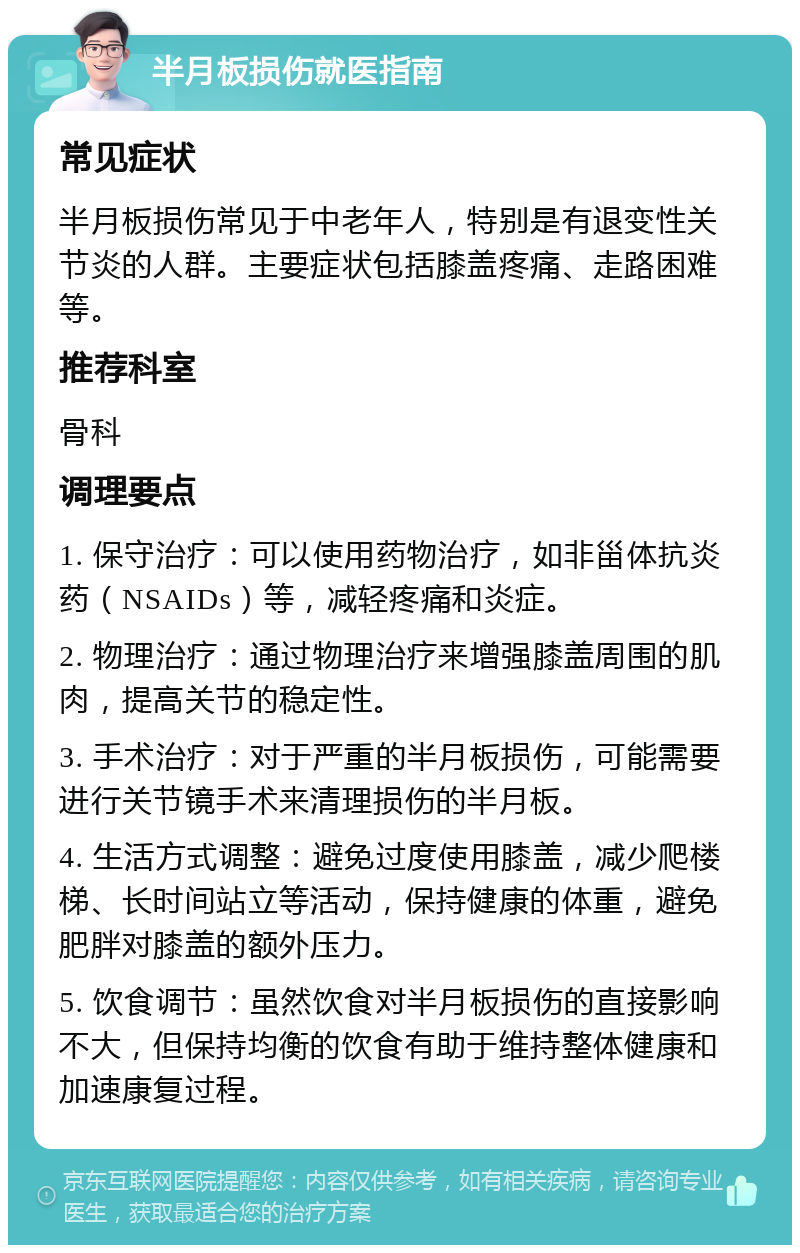 半月板损伤就医指南 常见症状 半月板损伤常见于中老年人，特别是有退变性关节炎的人群。主要症状包括膝盖疼痛、走路困难等。 推荐科室 骨科 调理要点 1. 保守治疗：可以使用药物治疗，如非甾体抗炎药（NSAIDs）等，减轻疼痛和炎症。 2. 物理治疗：通过物理治疗来增强膝盖周围的肌肉，提高关节的稳定性。 3. 手术治疗：对于严重的半月板损伤，可能需要进行关节镜手术来清理损伤的半月板。 4. 生活方式调整：避免过度使用膝盖，减少爬楼梯、长时间站立等活动，保持健康的体重，避免肥胖对膝盖的额外压力。 5. 饮食调节：虽然饮食对半月板损伤的直接影响不大，但保持均衡的饮食有助于维持整体健康和加速康复过程。