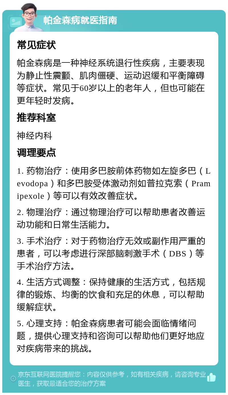 帕金森病就医指南 常见症状 帕金森病是一种神经系统退行性疾病，主要表现为静止性震颤、肌肉僵硬、运动迟缓和平衡障碍等症状。常见于60岁以上的老年人，但也可能在更年轻时发病。 推荐科室 神经内科 调理要点 1. 药物治疗：使用多巴胺前体药物如左旋多巴（Levodopa）和多巴胺受体激动剂如普拉克索（Pramipexole）等可以有效改善症状。 2. 物理治疗：通过物理治疗可以帮助患者改善运动功能和日常生活能力。 3. 手术治疗：对于药物治疗无效或副作用严重的患者，可以考虑进行深部脑刺激手术（DBS）等手术治疗方法。 4. 生活方式调整：保持健康的生活方式，包括规律的锻炼、均衡的饮食和充足的休息，可以帮助缓解症状。 5. 心理支持：帕金森病患者可能会面临情绪问题，提供心理支持和咨询可以帮助他们更好地应对疾病带来的挑战。