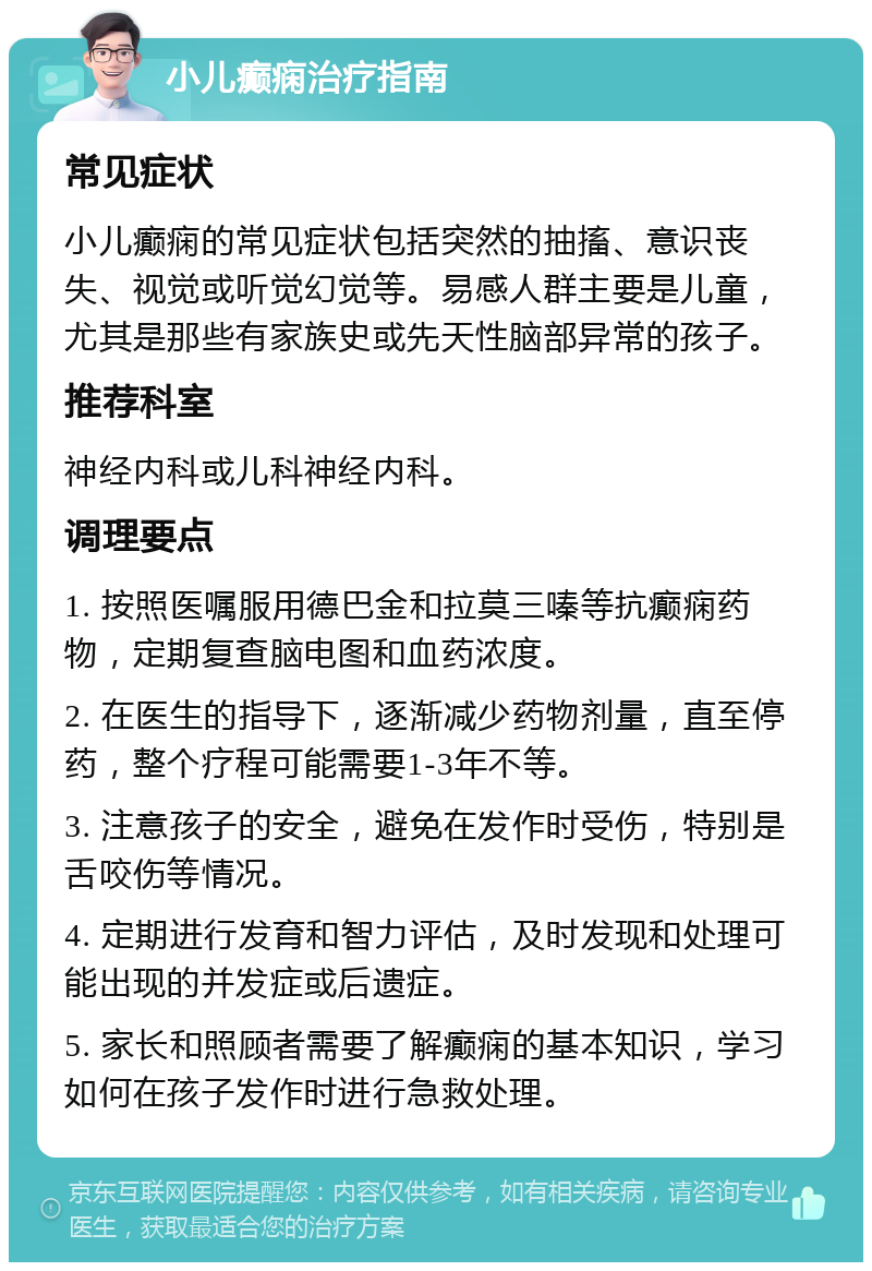 小儿癫痫治疗指南 常见症状 小儿癫痫的常见症状包括突然的抽搐、意识丧失、视觉或听觉幻觉等。易感人群主要是儿童，尤其是那些有家族史或先天性脑部异常的孩子。 推荐科室 神经内科或儿科神经内科。 调理要点 1. 按照医嘱服用德巴金和拉莫三嗪等抗癫痫药物，定期复查脑电图和血药浓度。 2. 在医生的指导下，逐渐减少药物剂量，直至停药，整个疗程可能需要1-3年不等。 3. 注意孩子的安全，避免在发作时受伤，特别是舌咬伤等情况。 4. 定期进行发育和智力评估，及时发现和处理可能出现的并发症或后遗症。 5. 家长和照顾者需要了解癫痫的基本知识，学习如何在孩子发作时进行急救处理。