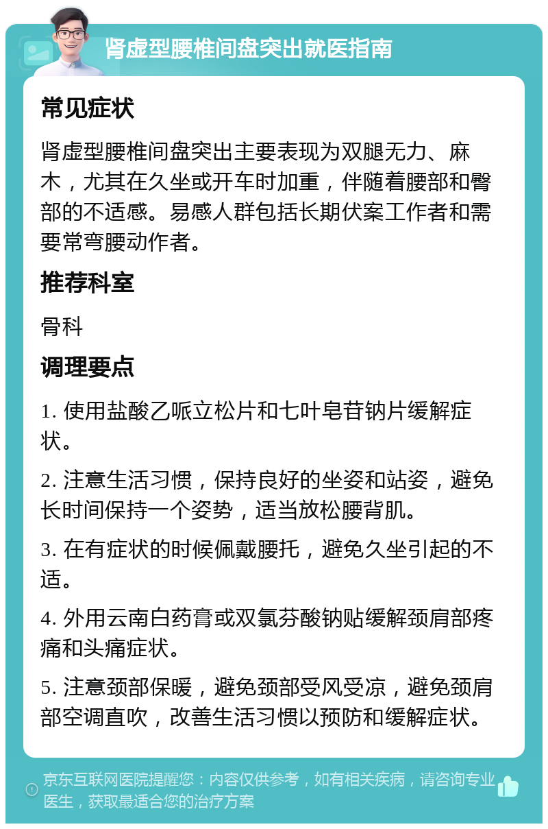 肾虚型腰椎间盘突出就医指南 常见症状 肾虚型腰椎间盘突出主要表现为双腿无力、麻木，尤其在久坐或开车时加重，伴随着腰部和臀部的不适感。易感人群包括长期伏案工作者和需要常弯腰动作者。 推荐科室 骨科 调理要点 1. 使用盐酸乙哌立松片和七叶皂苷钠片缓解症状。 2. 注意生活习惯，保持良好的坐姿和站姿，避免长时间保持一个姿势，适当放松腰背肌。 3. 在有症状的时候佩戴腰托，避免久坐引起的不适。 4. 外用云南白药膏或双氯芬酸钠贴缓解颈肩部疼痛和头痛症状。 5. 注意颈部保暖，避免颈部受风受凉，避免颈肩部空调直吹，改善生活习惯以预防和缓解症状。