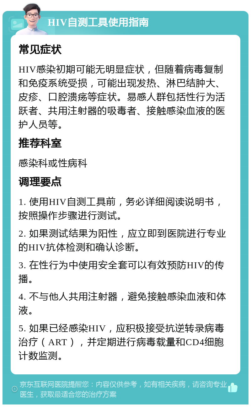 HIV自测工具使用指南 常见症状 HIV感染初期可能无明显症状，但随着病毒复制和免疫系统受损，可能出现发热、淋巴结肿大、皮疹、口腔溃疡等症状。易感人群包括性行为活跃者、共用注射器的吸毒者、接触感染血液的医护人员等。 推荐科室 感染科或性病科 调理要点 1. 使用HIV自测工具前，务必详细阅读说明书，按照操作步骤进行测试。 2. 如果测试结果为阳性，应立即到医院进行专业的HIV抗体检测和确认诊断。 3. 在性行为中使用安全套可以有效预防HIV的传播。 4. 不与他人共用注射器，避免接触感染血液和体液。 5. 如果已经感染HIV，应积极接受抗逆转录病毒治疗（ART），并定期进行病毒载量和CD4细胞计数监测。