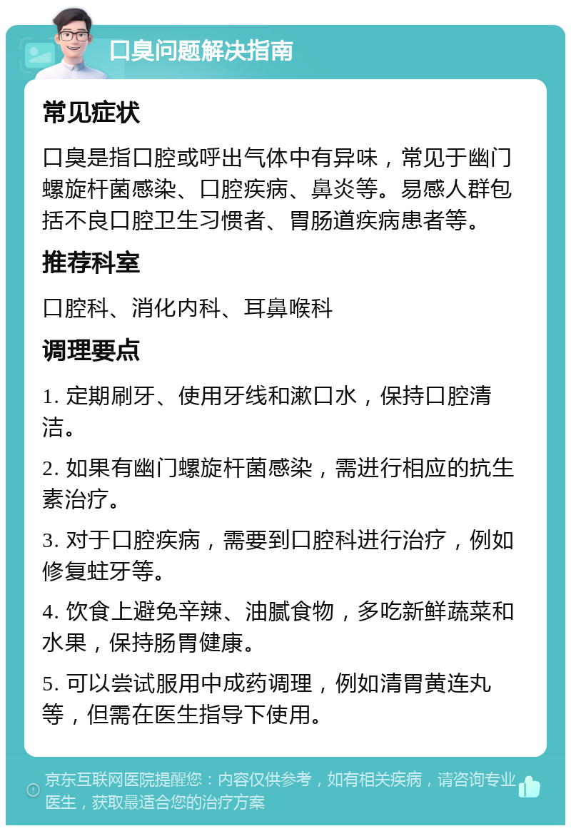 口臭问题解决指南 常见症状 口臭是指口腔或呼出气体中有异味，常见于幽门螺旋杆菌感染、口腔疾病、鼻炎等。易感人群包括不良口腔卫生习惯者、胃肠道疾病患者等。 推荐科室 口腔科、消化内科、耳鼻喉科 调理要点 1. 定期刷牙、使用牙线和漱口水，保持口腔清洁。 2. 如果有幽门螺旋杆菌感染，需进行相应的抗生素治疗。 3. 对于口腔疾病，需要到口腔科进行治疗，例如修复蛀牙等。 4. 饮食上避免辛辣、油腻食物，多吃新鲜蔬菜和水果，保持肠胃健康。 5. 可以尝试服用中成药调理，例如清胃黄连丸等，但需在医生指导下使用。