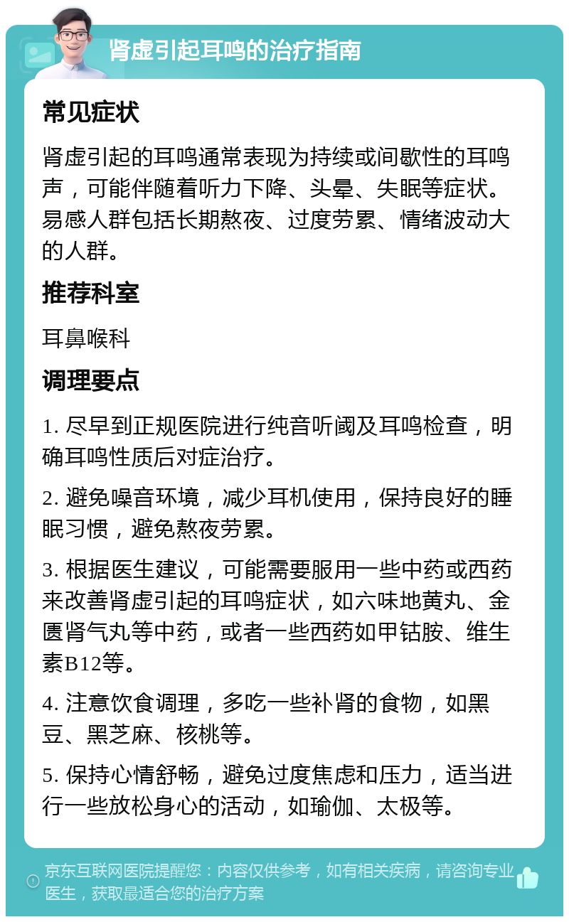 肾虚引起耳鸣的治疗指南 常见症状 肾虚引起的耳鸣通常表现为持续或间歇性的耳鸣声，可能伴随着听力下降、头晕、失眠等症状。易感人群包括长期熬夜、过度劳累、情绪波动大的人群。 推荐科室 耳鼻喉科 调理要点 1. 尽早到正规医院进行纯音听阈及耳鸣检查，明确耳鸣性质后对症治疗。 2. 避免噪音环境，减少耳机使用，保持良好的睡眠习惯，避免熬夜劳累。 3. 根据医生建议，可能需要服用一些中药或西药来改善肾虚引起的耳鸣症状，如六味地黄丸、金匮肾气丸等中药，或者一些西药如甲钴胺、维生素B12等。 4. 注意饮食调理，多吃一些补肾的食物，如黑豆、黑芝麻、核桃等。 5. 保持心情舒畅，避免过度焦虑和压力，适当进行一些放松身心的活动，如瑜伽、太极等。