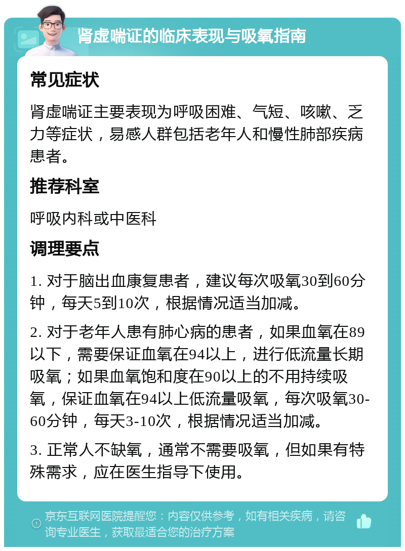 肾虚喘证的临床表现与吸氧指南 常见症状 肾虚喘证主要表现为呼吸困难、气短、咳嗽、乏力等症状，易感人群包括老年人和慢性肺部疾病患者。 推荐科室 呼吸内科或中医科 调理要点 1. 对于脑出血康复患者，建议每次吸氧30到60分钟，每天5到10次，根据情况适当加减。 2. 对于老年人患有肺心病的患者，如果血氧在89以下，需要保证血氧在94以上，进行低流量长期吸氧；如果血氧饱和度在90以上的不用持续吸氧，保证血氧在94以上低流量吸氧，每次吸氧30-60分钟，每天3-10次，根据情况适当加减。 3. 正常人不缺氧，通常不需要吸氧，但如果有特殊需求，应在医生指导下使用。