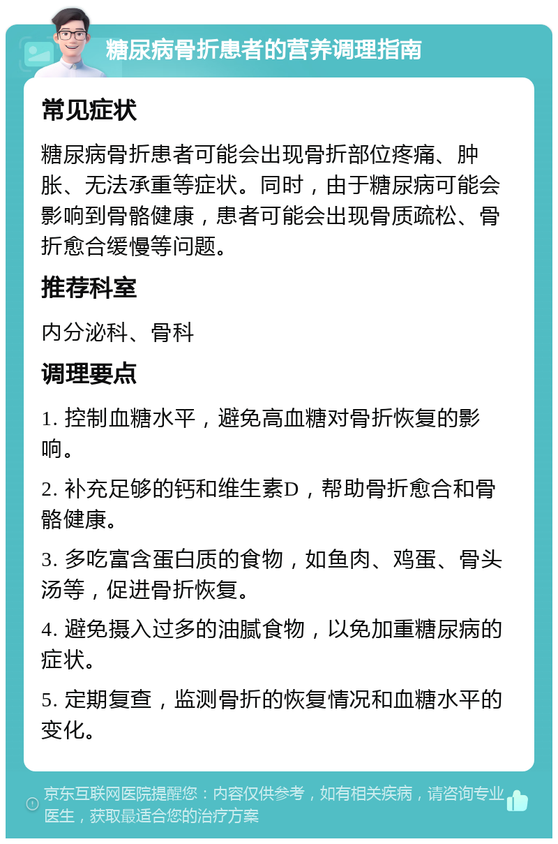 糖尿病骨折患者的营养调理指南 常见症状 糖尿病骨折患者可能会出现骨折部位疼痛、肿胀、无法承重等症状。同时，由于糖尿病可能会影响到骨骼健康，患者可能会出现骨质疏松、骨折愈合缓慢等问题。 推荐科室 内分泌科、骨科 调理要点 1. 控制血糖水平，避免高血糖对骨折恢复的影响。 2. 补充足够的钙和维生素D，帮助骨折愈合和骨骼健康。 3. 多吃富含蛋白质的食物，如鱼肉、鸡蛋、骨头汤等，促进骨折恢复。 4. 避免摄入过多的油腻食物，以免加重糖尿病的症状。 5. 定期复查，监测骨折的恢复情况和血糖水平的变化。