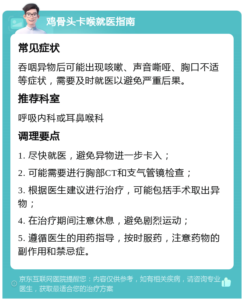 鸡骨头卡喉就医指南 常见症状 吞咽异物后可能出现咳嗽、声音嘶哑、胸口不适等症状，需要及时就医以避免严重后果。 推荐科室 呼吸内科或耳鼻喉科 调理要点 1. 尽快就医，避免异物进一步卡入； 2. 可能需要进行胸部CT和支气管镜检查； 3. 根据医生建议进行治疗，可能包括手术取出异物； 4. 在治疗期间注意休息，避免剧烈运动； 5. 遵循医生的用药指导，按时服药，注意药物的副作用和禁忌症。