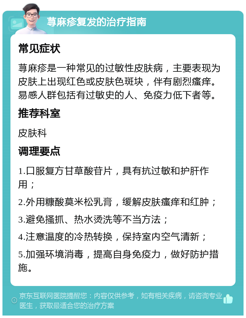 荨麻疹复发的治疗指南 常见症状 荨麻疹是一种常见的过敏性皮肤病，主要表现为皮肤上出现红色或皮肤色斑块，伴有剧烈瘙痒。易感人群包括有过敏史的人、免疫力低下者等。 推荐科室 皮肤科 调理要点 1.口服复方甘草酸苷片，具有抗过敏和护肝作用； 2.外用糠酸莫米松乳膏，缓解皮肤瘙痒和红肿； 3.避免搔抓、热水烫洗等不当方法； 4.注意温度的冷热转换，保持室内空气清新； 5.加强环境消毒，提高自身免疫力，做好防护措施。