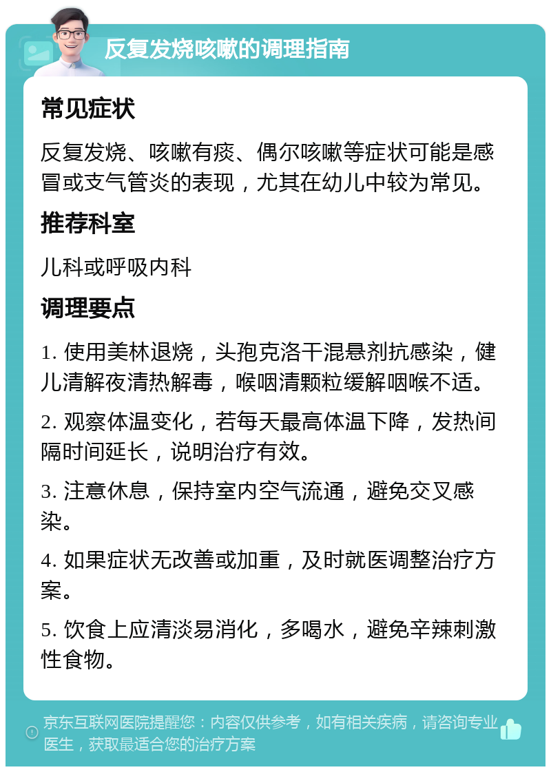 反复发烧咳嗽的调理指南 常见症状 反复发烧、咳嗽有痰、偶尔咳嗽等症状可能是感冒或支气管炎的表现，尤其在幼儿中较为常见。 推荐科室 儿科或呼吸内科 调理要点 1. 使用美林退烧，头孢克洛干混悬剂抗感染，健儿清解夜清热解毒，喉咽清颗粒缓解咽喉不适。 2. 观察体温变化，若每天最高体温下降，发热间隔时间延长，说明治疗有效。 3. 注意休息，保持室内空气流通，避免交叉感染。 4. 如果症状无改善或加重，及时就医调整治疗方案。 5. 饮食上应清淡易消化，多喝水，避免辛辣刺激性食物。