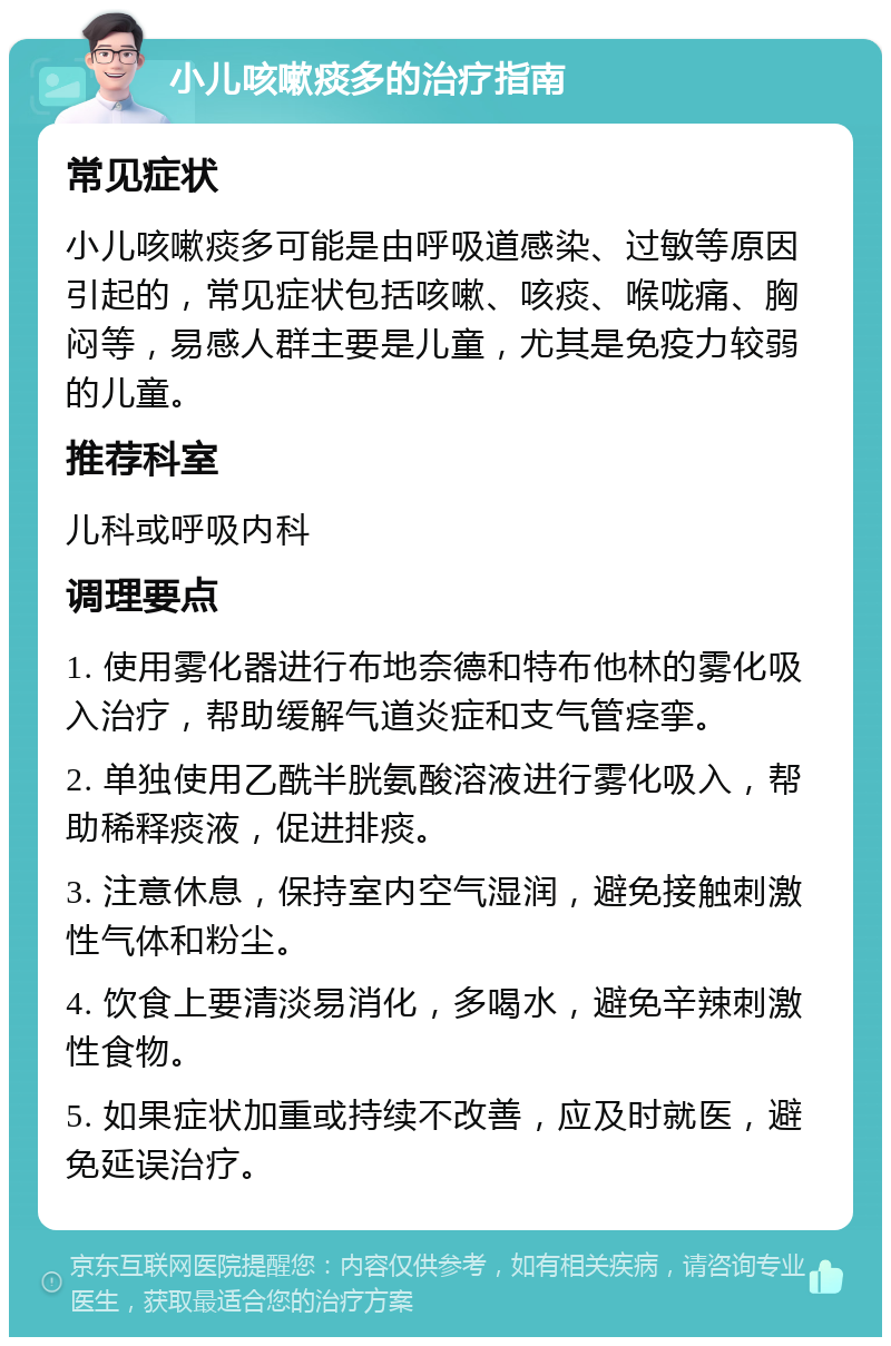 小儿咳嗽痰多的治疗指南 常见症状 小儿咳嗽痰多可能是由呼吸道感染、过敏等原因引起的，常见症状包括咳嗽、咳痰、喉咙痛、胸闷等，易感人群主要是儿童，尤其是免疫力较弱的儿童。 推荐科室 儿科或呼吸内科 调理要点 1. 使用雾化器进行布地奈德和特布他林的雾化吸入治疗，帮助缓解气道炎症和支气管痉挛。 2. 单独使用乙酰半胱氨酸溶液进行雾化吸入，帮助稀释痰液，促进排痰。 3. 注意休息，保持室内空气湿润，避免接触刺激性气体和粉尘。 4. 饮食上要清淡易消化，多喝水，避免辛辣刺激性食物。 5. 如果症状加重或持续不改善，应及时就医，避免延误治疗。