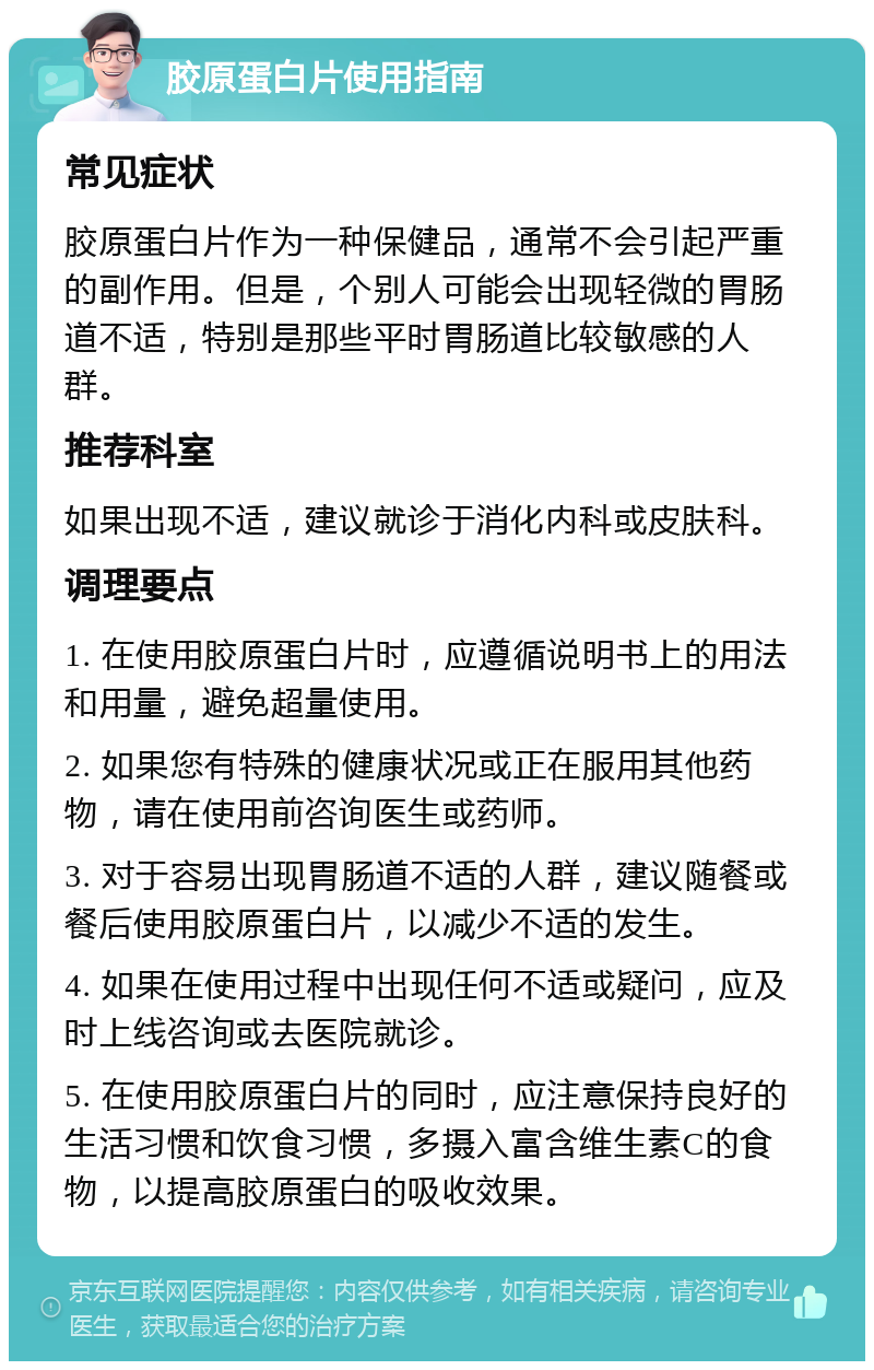 胶原蛋白片使用指南 常见症状 胶原蛋白片作为一种保健品，通常不会引起严重的副作用。但是，个别人可能会出现轻微的胃肠道不适，特别是那些平时胃肠道比较敏感的人群。 推荐科室 如果出现不适，建议就诊于消化内科或皮肤科。 调理要点 1. 在使用胶原蛋白片时，应遵循说明书上的用法和用量，避免超量使用。 2. 如果您有特殊的健康状况或正在服用其他药物，请在使用前咨询医生或药师。 3. 对于容易出现胃肠道不适的人群，建议随餐或餐后使用胶原蛋白片，以减少不适的发生。 4. 如果在使用过程中出现任何不适或疑问，应及时上线咨询或去医院就诊。 5. 在使用胶原蛋白片的同时，应注意保持良好的生活习惯和饮食习惯，多摄入富含维生素C的食物，以提高胶原蛋白的吸收效果。