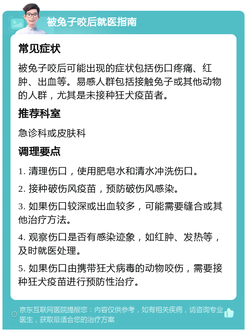 被兔子咬后就医指南 常见症状 被兔子咬后可能出现的症状包括伤口疼痛、红肿、出血等。易感人群包括接触兔子或其他动物的人群，尤其是未接种狂犬疫苗者。 推荐科室 急诊科或皮肤科 调理要点 1. 清理伤口，使用肥皂水和清水冲洗伤口。 2. 接种破伤风疫苗，预防破伤风感染。 3. 如果伤口较深或出血较多，可能需要缝合或其他治疗方法。 4. 观察伤口是否有感染迹象，如红肿、发热等，及时就医处理。 5. 如果伤口由携带狂犬病毒的动物咬伤，需要接种狂犬疫苗进行预防性治疗。