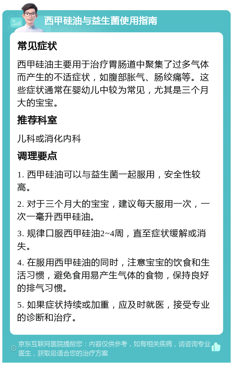 西甲硅油与益生菌使用指南 常见症状 西甲硅油主要用于治疗胃肠道中聚集了过多气体而产生的不适症状，如腹部胀气、肠绞痛等。这些症状通常在婴幼儿中较为常见，尤其是三个月大的宝宝。 推荐科室 儿科或消化内科 调理要点 1. 西甲硅油可以与益生菌一起服用，安全性较高。 2. 对于三个月大的宝宝，建议每天服用一次，一次一毫升西甲硅油。 3. 规律口服西甲硅油2~4周，直至症状缓解或消失。 4. 在服用西甲硅油的同时，注意宝宝的饮食和生活习惯，避免食用易产生气体的食物，保持良好的排气习惯。 5. 如果症状持续或加重，应及时就医，接受专业的诊断和治疗。