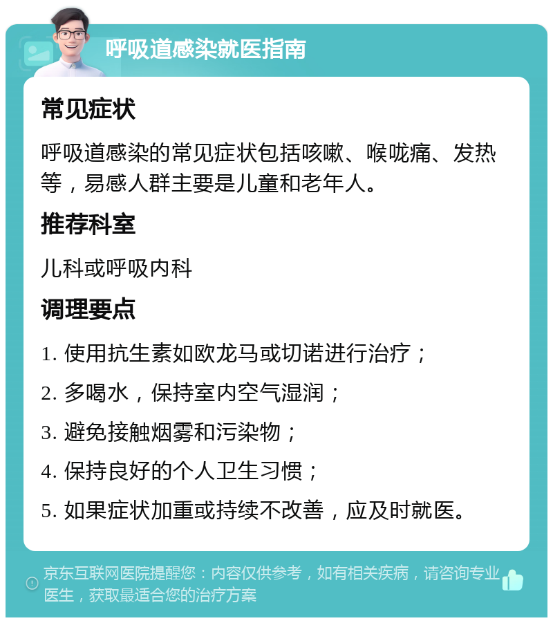 呼吸道感染就医指南 常见症状 呼吸道感染的常见症状包括咳嗽、喉咙痛、发热等，易感人群主要是儿童和老年人。 推荐科室 儿科或呼吸内科 调理要点 1. 使用抗生素如欧龙马或切诺进行治疗； 2. 多喝水，保持室内空气湿润； 3. 避免接触烟雾和污染物； 4. 保持良好的个人卫生习惯； 5. 如果症状加重或持续不改善，应及时就医。