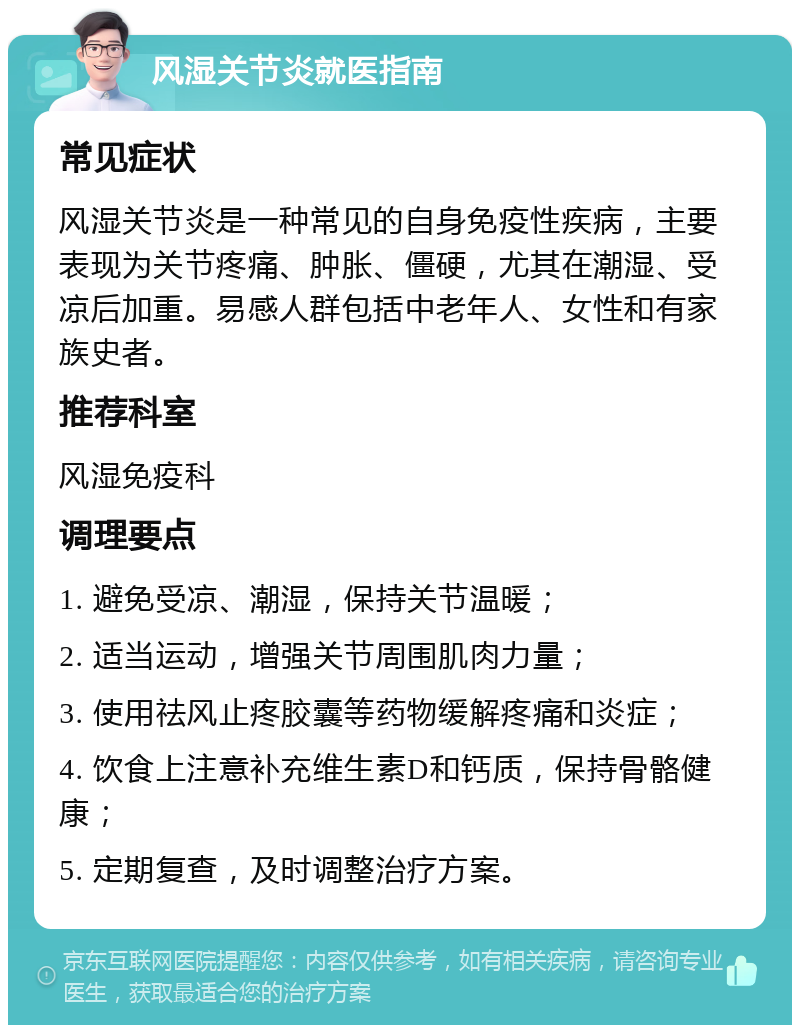 风湿关节炎就医指南 常见症状 风湿关节炎是一种常见的自身免疫性疾病，主要表现为关节疼痛、肿胀、僵硬，尤其在潮湿、受凉后加重。易感人群包括中老年人、女性和有家族史者。 推荐科室 风湿免疫科 调理要点 1. 避免受凉、潮湿，保持关节温暖； 2. 适当运动，增强关节周围肌肉力量； 3. 使用祛风止疼胶囊等药物缓解疼痛和炎症； 4. 饮食上注意补充维生素D和钙质，保持骨骼健康； 5. 定期复查，及时调整治疗方案。