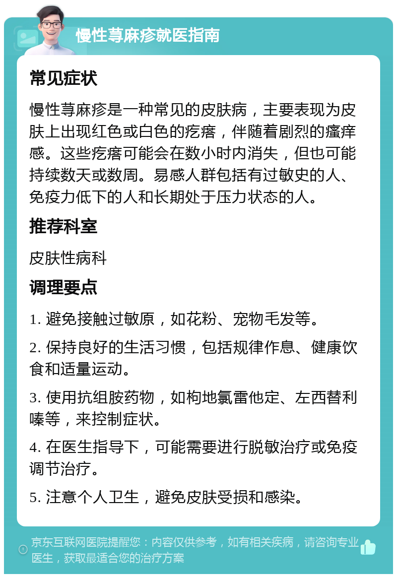 慢性荨麻疹就医指南 常见症状 慢性荨麻疹是一种常见的皮肤病，主要表现为皮肤上出现红色或白色的疙瘩，伴随着剧烈的瘙痒感。这些疙瘩可能会在数小时内消失，但也可能持续数天或数周。易感人群包括有过敏史的人、免疫力低下的人和长期处于压力状态的人。 推荐科室 皮肤性病科 调理要点 1. 避免接触过敏原，如花粉、宠物毛发等。 2. 保持良好的生活习惯，包括规律作息、健康饮食和适量运动。 3. 使用抗组胺药物，如枸地氯雷他定、左西替利嗪等，来控制症状。 4. 在医生指导下，可能需要进行脱敏治疗或免疫调节治疗。 5. 注意个人卫生，避免皮肤受损和感染。