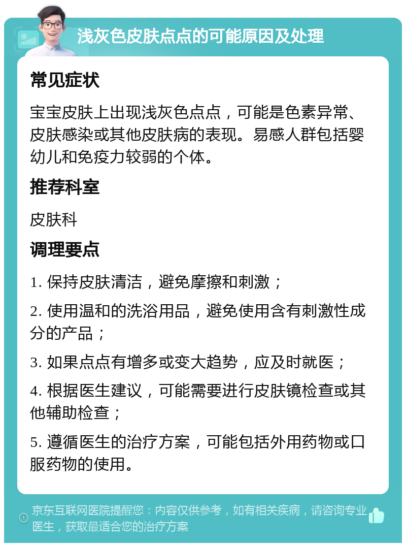 浅灰色皮肤点点的可能原因及处理 常见症状 宝宝皮肤上出现浅灰色点点，可能是色素异常、皮肤感染或其他皮肤病的表现。易感人群包括婴幼儿和免疫力较弱的个体。 推荐科室 皮肤科 调理要点 1. 保持皮肤清洁，避免摩擦和刺激； 2. 使用温和的洗浴用品，避免使用含有刺激性成分的产品； 3. 如果点点有增多或变大趋势，应及时就医； 4. 根据医生建议，可能需要进行皮肤镜检查或其他辅助检查； 5. 遵循医生的治疗方案，可能包括外用药物或口服药物的使用。