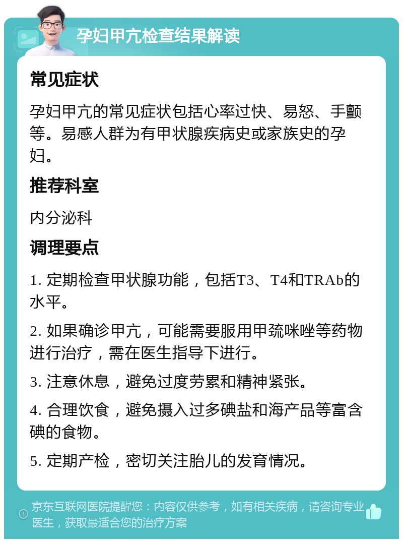 孕妇甲亢检查结果解读 常见症状 孕妇甲亢的常见症状包括心率过快、易怒、手颤等。易感人群为有甲状腺疾病史或家族史的孕妇。 推荐科室 内分泌科 调理要点 1. 定期检查甲状腺功能，包括T3、T4和TRAb的水平。 2. 如果确诊甲亢，可能需要服用甲巯咪唑等药物进行治疗，需在医生指导下进行。 3. 注意休息，避免过度劳累和精神紧张。 4. 合理饮食，避免摄入过多碘盐和海产品等富含碘的食物。 5. 定期产检，密切关注胎儿的发育情况。