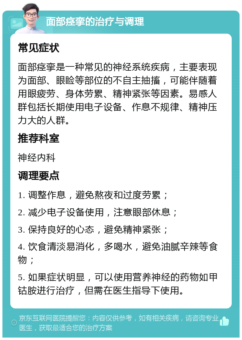 面部痉挛的治疗与调理 常见症状 面部痉挛是一种常见的神经系统疾病，主要表现为面部、眼睑等部位的不自主抽搐，可能伴随着用眼疲劳、身体劳累、精神紧张等因素。易感人群包括长期使用电子设备、作息不规律、精神压力大的人群。 推荐科室 神经内科 调理要点 1. 调整作息，避免熬夜和过度劳累； 2. 减少电子设备使用，注意眼部休息； 3. 保持良好的心态，避免精神紧张； 4. 饮食清淡易消化，多喝水，避免油腻辛辣等食物； 5. 如果症状明显，可以使用营养神经的药物如甲钴胺进行治疗，但需在医生指导下使用。