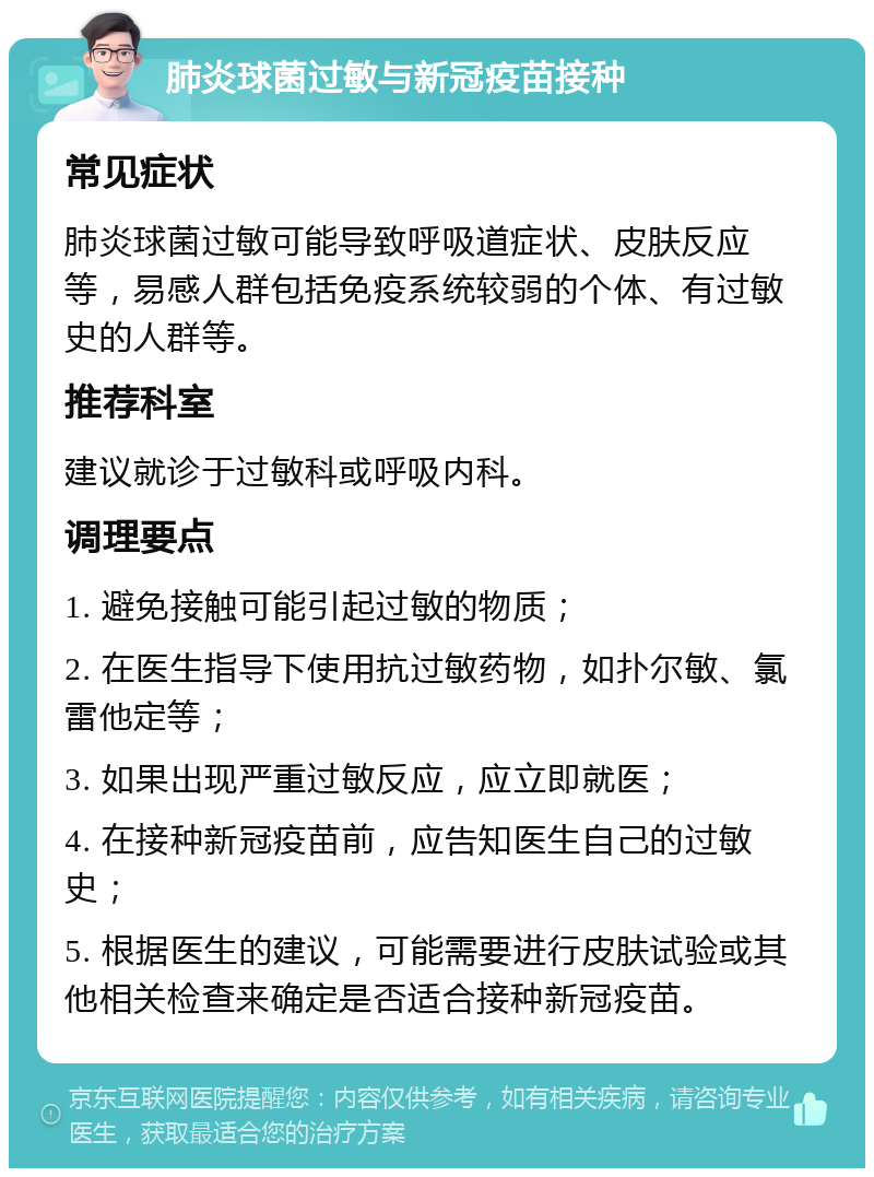 肺炎球菌过敏与新冠疫苗接种 常见症状 肺炎球菌过敏可能导致呼吸道症状、皮肤反应等，易感人群包括免疫系统较弱的个体、有过敏史的人群等。 推荐科室 建议就诊于过敏科或呼吸内科。 调理要点 1. 避免接触可能引起过敏的物质； 2. 在医生指导下使用抗过敏药物，如扑尔敏、氯雷他定等； 3. 如果出现严重过敏反应，应立即就医； 4. 在接种新冠疫苗前，应告知医生自己的过敏史； 5. 根据医生的建议，可能需要进行皮肤试验或其他相关检查来确定是否适合接种新冠疫苗。