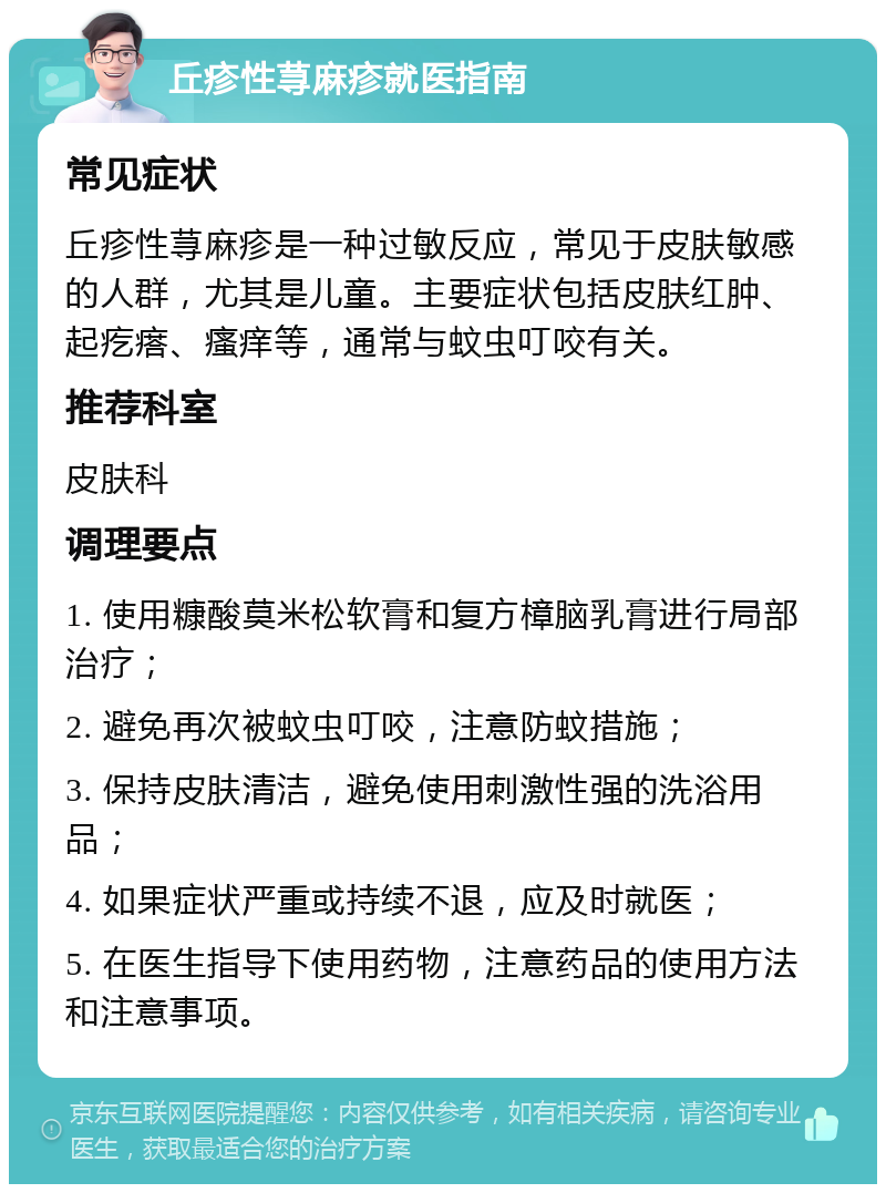 丘疹性荨麻疹就医指南 常见症状 丘疹性荨麻疹是一种过敏反应，常见于皮肤敏感的人群，尤其是儿童。主要症状包括皮肤红肿、起疙瘩、瘙痒等，通常与蚊虫叮咬有关。 推荐科室 皮肤科 调理要点 1. 使用糠酸莫米松软膏和复方樟脑乳膏进行局部治疗； 2. 避免再次被蚊虫叮咬，注意防蚊措施； 3. 保持皮肤清洁，避免使用刺激性强的洗浴用品； 4. 如果症状严重或持续不退，应及时就医； 5. 在医生指导下使用药物，注意药品的使用方法和注意事项。