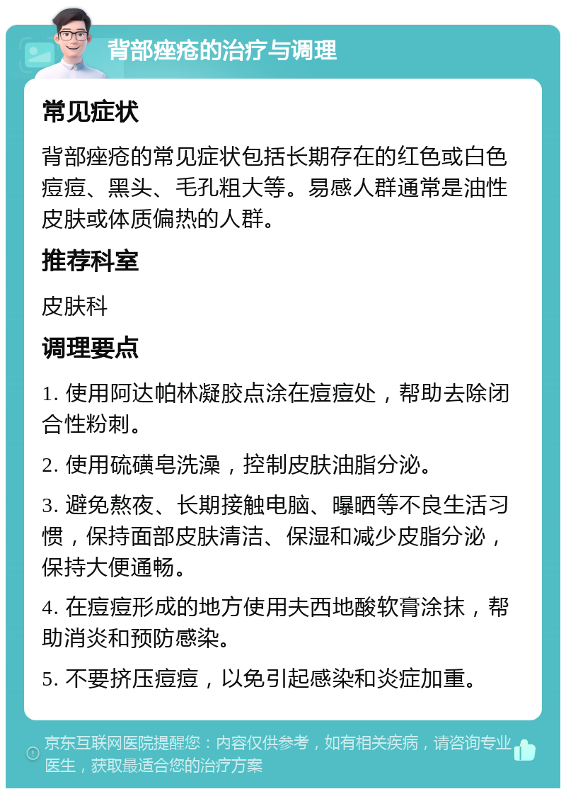 背部痤疮的治疗与调理 常见症状 背部痤疮的常见症状包括长期存在的红色或白色痘痘、黑头、毛孔粗大等。易感人群通常是油性皮肤或体质偏热的人群。 推荐科室 皮肤科 调理要点 1. 使用阿达帕林凝胶点涂在痘痘处，帮助去除闭合性粉刺。 2. 使用硫磺皂洗澡，控制皮肤油脂分泌。 3. 避免熬夜、长期接触电脑、曝晒等不良生活习惯，保持面部皮肤清洁、保湿和减少皮脂分泌，保持大便通畅。 4. 在痘痘形成的地方使用夫西地酸软膏涂抹，帮助消炎和预防感染。 5. 不要挤压痘痘，以免引起感染和炎症加重。