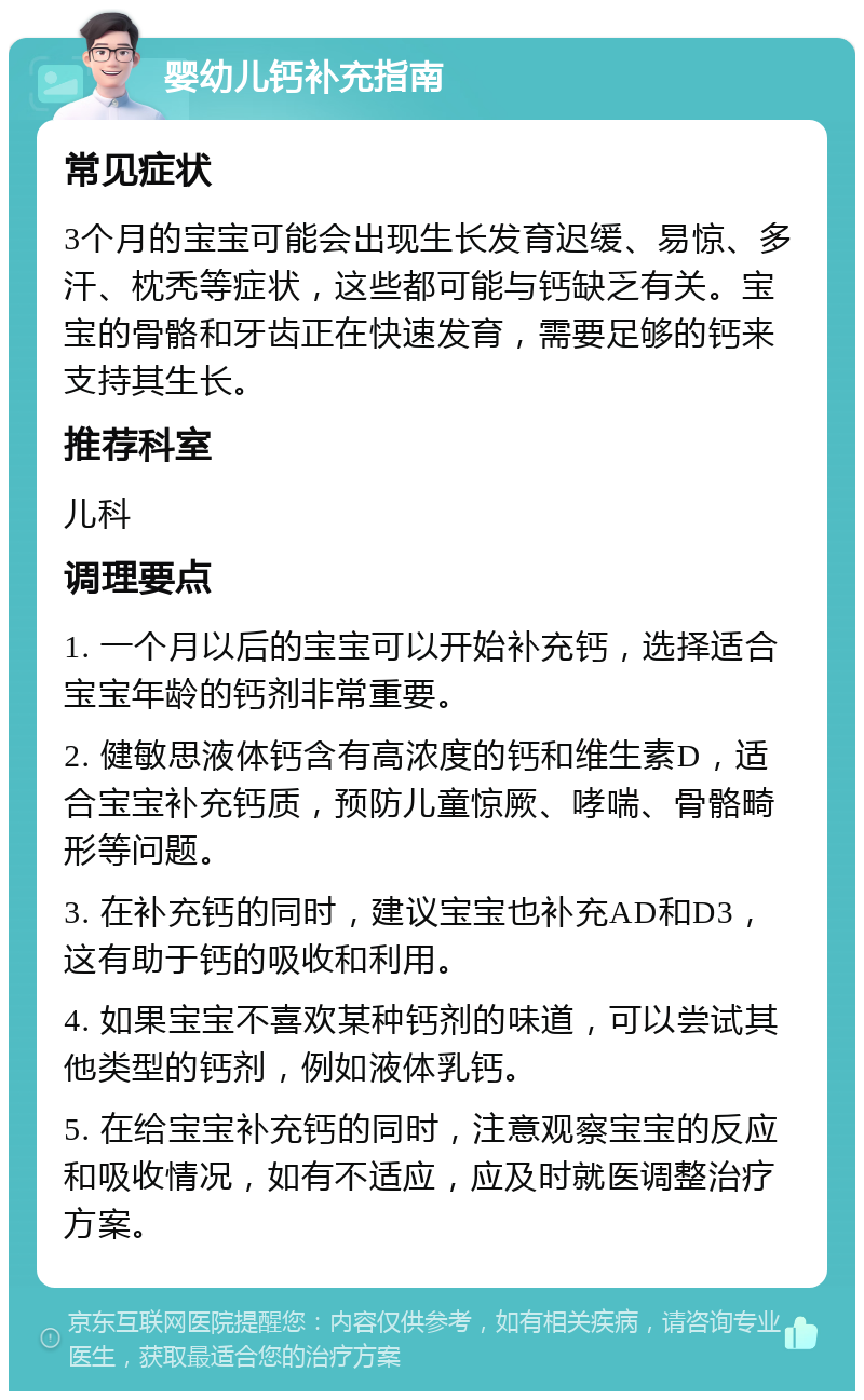 婴幼儿钙补充指南 常见症状 3个月的宝宝可能会出现生长发育迟缓、易惊、多汗、枕秃等症状，这些都可能与钙缺乏有关。宝宝的骨骼和牙齿正在快速发育，需要足够的钙来支持其生长。 推荐科室 儿科 调理要点 1. 一个月以后的宝宝可以开始补充钙，选择适合宝宝年龄的钙剂非常重要。 2. 健敏思液体钙含有高浓度的钙和维生素D，适合宝宝补充钙质，预防儿童惊厥、哮喘、骨骼畸形等问题。 3. 在补充钙的同时，建议宝宝也补充AD和D3，这有助于钙的吸收和利用。 4. 如果宝宝不喜欢某种钙剂的味道，可以尝试其他类型的钙剂，例如液体乳钙。 5. 在给宝宝补充钙的同时，注意观察宝宝的反应和吸收情况，如有不适应，应及时就医调整治疗方案。