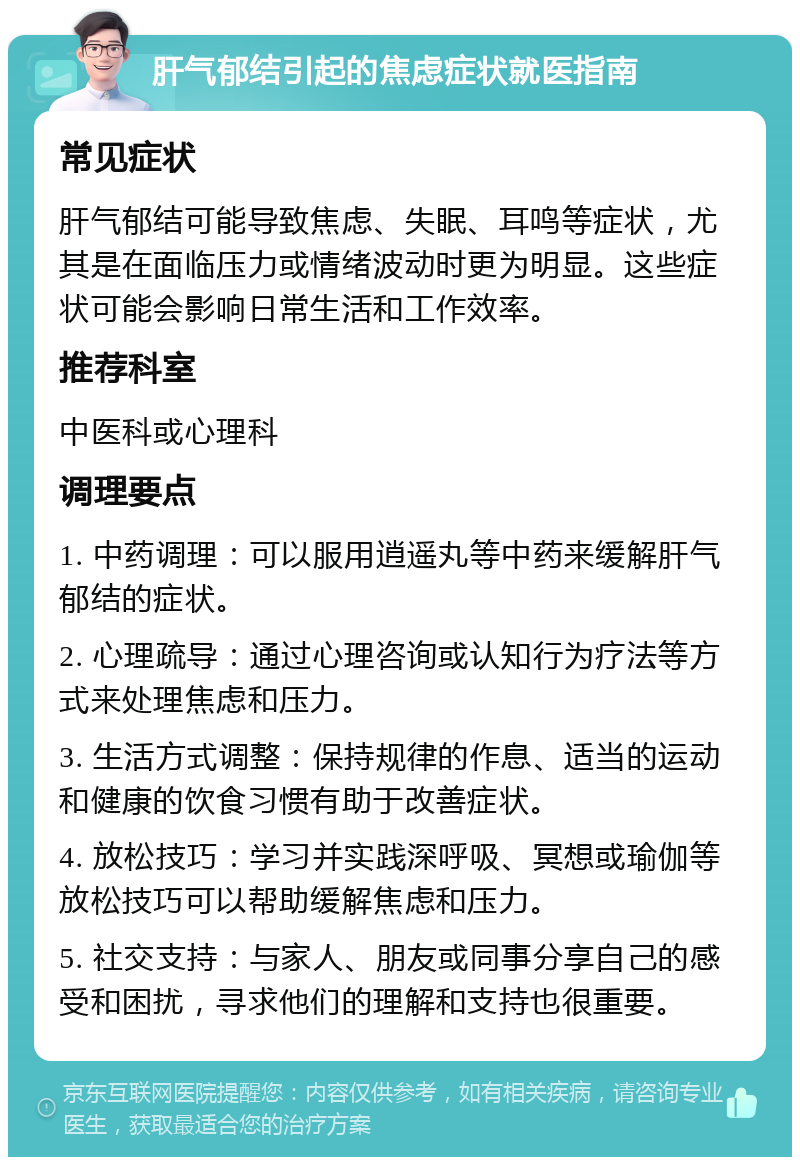 肝气郁结引起的焦虑症状就医指南 常见症状 肝气郁结可能导致焦虑、失眠、耳鸣等症状，尤其是在面临压力或情绪波动时更为明显。这些症状可能会影响日常生活和工作效率。 推荐科室 中医科或心理科 调理要点 1. 中药调理：可以服用逍遥丸等中药来缓解肝气郁结的症状。 2. 心理疏导：通过心理咨询或认知行为疗法等方式来处理焦虑和压力。 3. 生活方式调整：保持规律的作息、适当的运动和健康的饮食习惯有助于改善症状。 4. 放松技巧：学习并实践深呼吸、冥想或瑜伽等放松技巧可以帮助缓解焦虑和压力。 5. 社交支持：与家人、朋友或同事分享自己的感受和困扰，寻求他们的理解和支持也很重要。