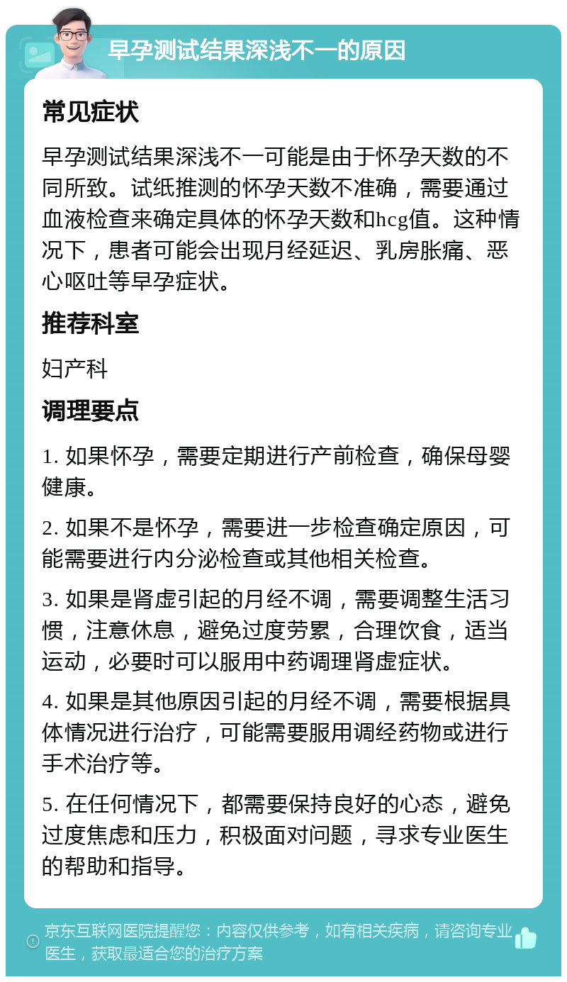 早孕测试结果深浅不一的原因 常见症状 早孕测试结果深浅不一可能是由于怀孕天数的不同所致。试纸推测的怀孕天数不准确，需要通过血液检查来确定具体的怀孕天数和hcg值。这种情况下，患者可能会出现月经延迟、乳房胀痛、恶心呕吐等早孕症状。 推荐科室 妇产科 调理要点 1. 如果怀孕，需要定期进行产前检查，确保母婴健康。 2. 如果不是怀孕，需要进一步检查确定原因，可能需要进行内分泌检查或其他相关检查。 3. 如果是肾虚引起的月经不调，需要调整生活习惯，注意休息，避免过度劳累，合理饮食，适当运动，必要时可以服用中药调理肾虚症状。 4. 如果是其他原因引起的月经不调，需要根据具体情况进行治疗，可能需要服用调经药物或进行手术治疗等。 5. 在任何情况下，都需要保持良好的心态，避免过度焦虑和压力，积极面对问题，寻求专业医生的帮助和指导。