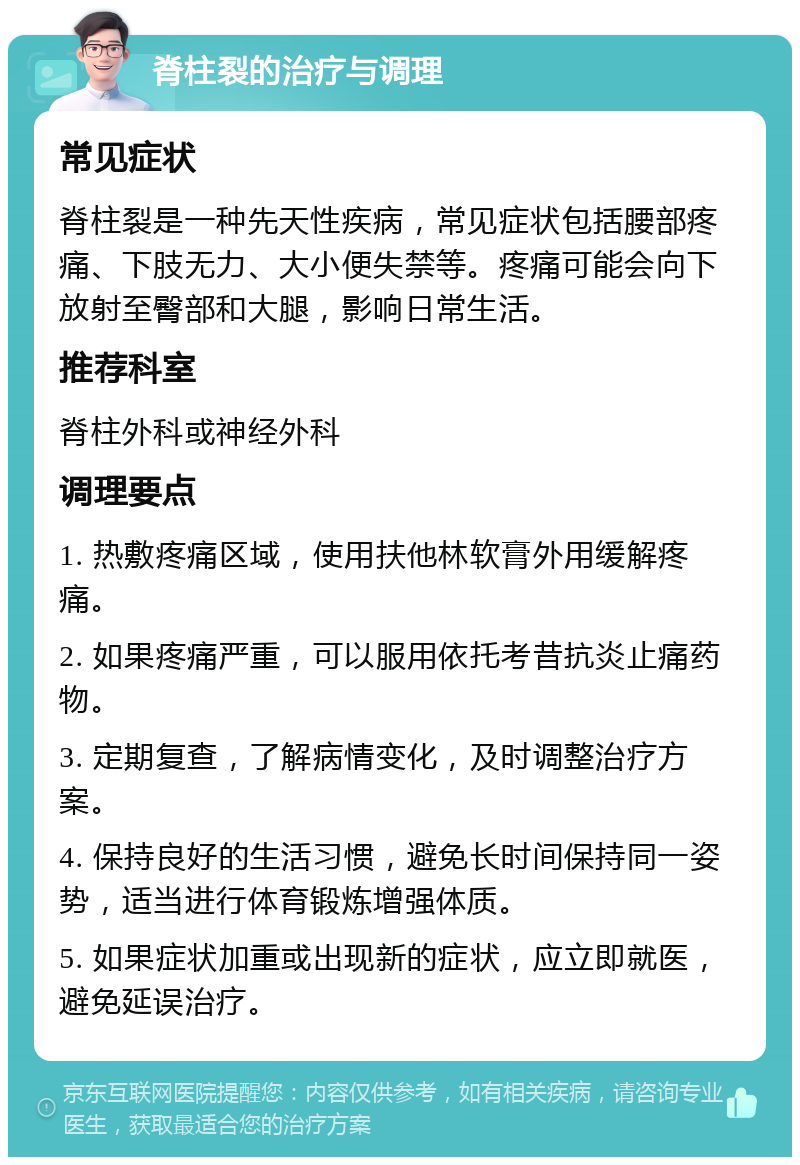 脊柱裂的治疗与调理 常见症状 脊柱裂是一种先天性疾病，常见症状包括腰部疼痛、下肢无力、大小便失禁等。疼痛可能会向下放射至臀部和大腿，影响日常生活。 推荐科室 脊柱外科或神经外科 调理要点 1. 热敷疼痛区域，使用扶他林软膏外用缓解疼痛。 2. 如果疼痛严重，可以服用依托考昔抗炎止痛药物。 3. 定期复查，了解病情变化，及时调整治疗方案。 4. 保持良好的生活习惯，避免长时间保持同一姿势，适当进行体育锻炼增强体质。 5. 如果症状加重或出现新的症状，应立即就医，避免延误治疗。