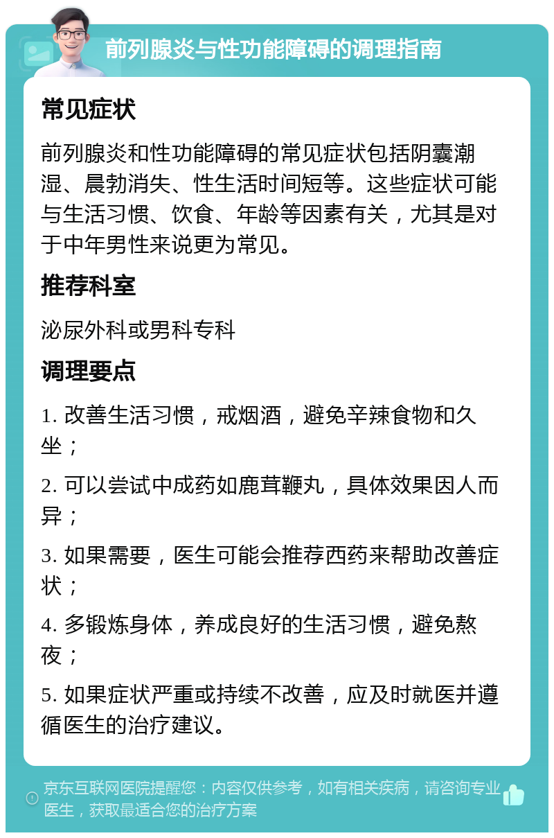 前列腺炎与性功能障碍的调理指南 常见症状 前列腺炎和性功能障碍的常见症状包括阴囊潮湿、晨勃消失、性生活时间短等。这些症状可能与生活习惯、饮食、年龄等因素有关，尤其是对于中年男性来说更为常见。 推荐科室 泌尿外科或男科专科 调理要点 1. 改善生活习惯，戒烟酒，避免辛辣食物和久坐； 2. 可以尝试中成药如鹿茸鞭丸，具体效果因人而异； 3. 如果需要，医生可能会推荐西药来帮助改善症状； 4. 多锻炼身体，养成良好的生活习惯，避免熬夜； 5. 如果症状严重或持续不改善，应及时就医并遵循医生的治疗建议。