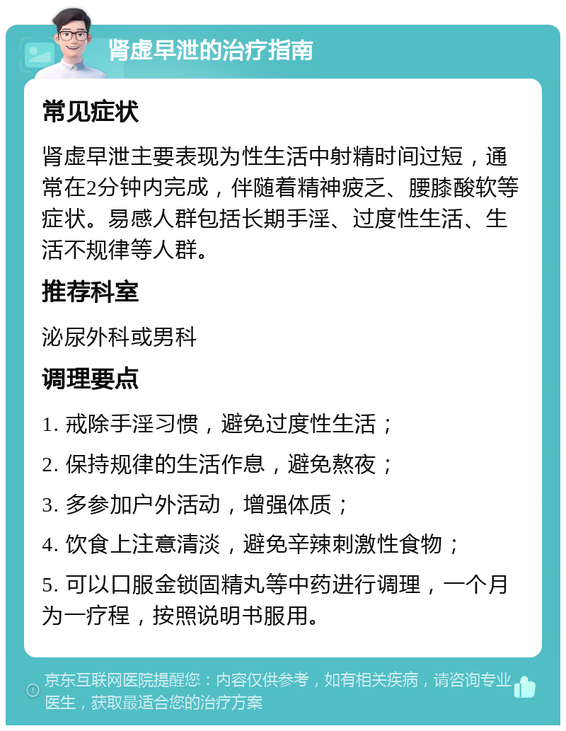 肾虚早泄的治疗指南 常见症状 肾虚早泄主要表现为性生活中射精时间过短，通常在2分钟内完成，伴随着精神疲乏、腰膝酸软等症状。易感人群包括长期手淫、过度性生活、生活不规律等人群。 推荐科室 泌尿外科或男科 调理要点 1. 戒除手淫习惯，避免过度性生活； 2. 保持规律的生活作息，避免熬夜； 3. 多参加户外活动，增强体质； 4. 饮食上注意清淡，避免辛辣刺激性食物； 5. 可以口服金锁固精丸等中药进行调理，一个月为一疗程，按照说明书服用。