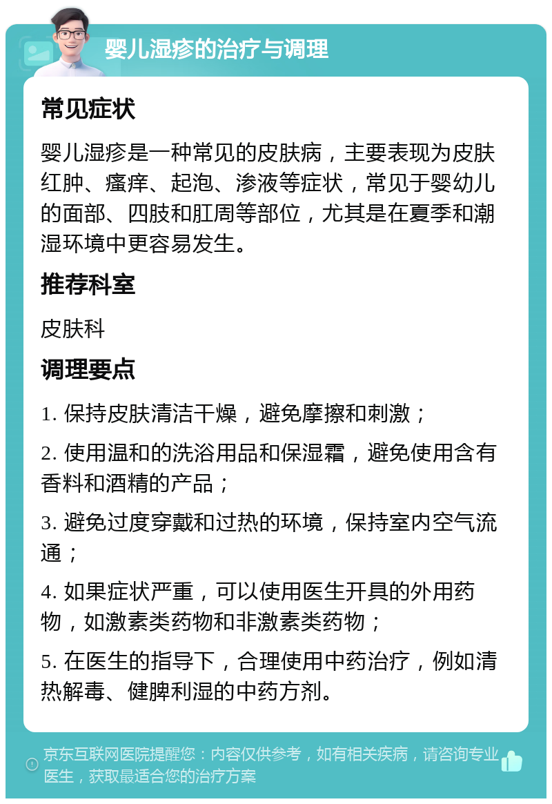 婴儿湿疹的治疗与调理 常见症状 婴儿湿疹是一种常见的皮肤病，主要表现为皮肤红肿、瘙痒、起泡、渗液等症状，常见于婴幼儿的面部、四肢和肛周等部位，尤其是在夏季和潮湿环境中更容易发生。 推荐科室 皮肤科 调理要点 1. 保持皮肤清洁干燥，避免摩擦和刺激； 2. 使用温和的洗浴用品和保湿霜，避免使用含有香料和酒精的产品； 3. 避免过度穿戴和过热的环境，保持室内空气流通； 4. 如果症状严重，可以使用医生开具的外用药物，如激素类药物和非激素类药物； 5. 在医生的指导下，合理使用中药治疗，例如清热解毒、健脾利湿的中药方剂。